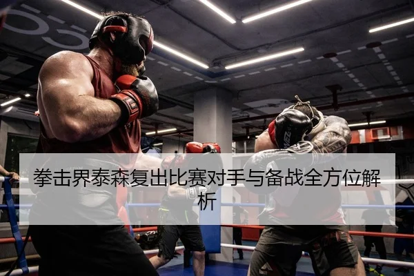拳击界泰森复出比赛对手与备战全方位解析